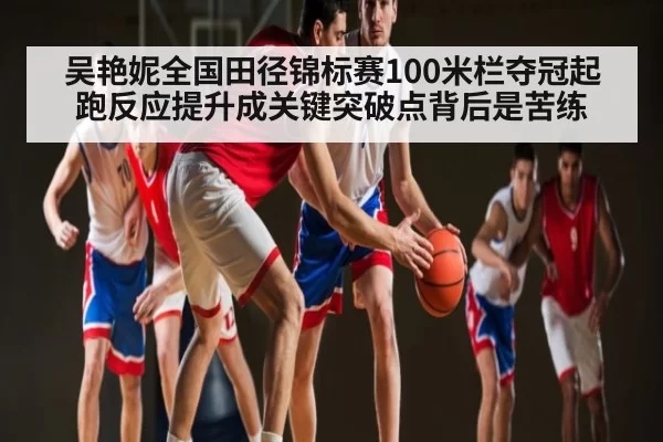 吴艳妮全国田径锦标赛100米栏夺冠起跑反应提升成关键突破点背后是苦练