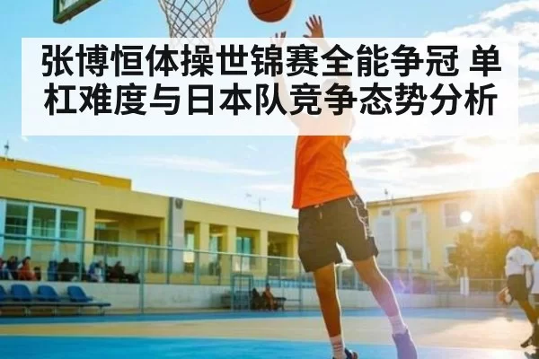 张博恒体操世锦赛全能争冠 单杠难度与日本队竞争态势分析