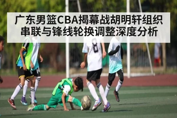 广东男篮CBA揭幕战胡明轩组织串联与锋线轮换调整深度分析