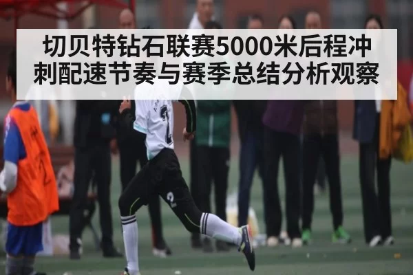 切贝特钻石联赛5000米后程冲刺配速节奏与赛季总结分析观察