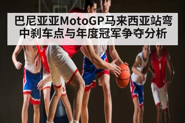 巴尼亚亚MotoGP马来西亚站弯中刹车点与年度冠军争夺分析
